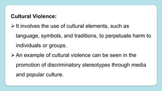 Cultural Violence:
It involves the use of cultural elements, such as
language, symbols, and traditions, to perpetuate harm to
individuals or groups.
An example of cultural violence can be seen in the
promotion of discriminatory stereotypes through media
and popular culture.
 