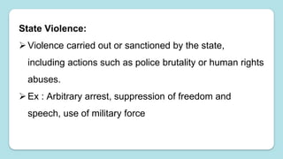 State Violence:
Violence carried out or sanctioned by the state,
including actions such as police brutality or human rights
abuses.
Ex : Arbitrary arrest, suppression of freedom and
speech, use of military force
 