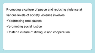 Promoting a culture of peace and reducing violence at
various levels of society violence involves
addressing root causes
promoting social justice
foster a culture of dialogue and cooperation.
 