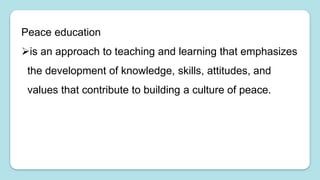 Peace education
is an approach to teaching and learning that emphasizes
the development of knowledge, skills, attitudes, and
values that contribute to building a culture of peace.
 
