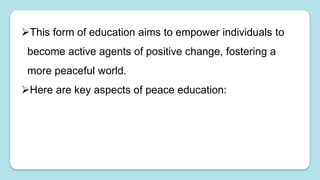This form of education aims to empower individuals to
become active agents of positive change, fostering a
more peaceful world.
Here are key aspects of peace education:
 