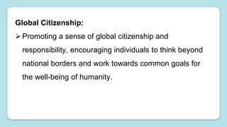 Global Citizenship:
Promoting a sense of global citizenship and
responsibility, encouraging individuals to think beyond
national borders and work towards common goals for
the well-being of humanity.
 