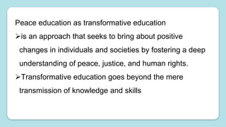 Peace education as transformative education
is an approach that seeks to bring about positive
changes in individuals and societies by fostering a deep
understanding of peace, justice, and human rights.
Transformative education goes beyond the mere
transmission of knowledge and skills
 