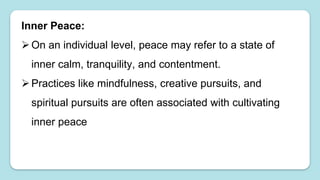 Inner Peace:
On an individual level, peace may refer to a state of
inner calm, tranquility, and contentment.
Practices like mindfulness, creative pursuits, and
spiritual pursuits are often associated with cultivating
inner peace
 