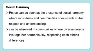 Social Harmony:
Peace can be seen as the presence of social harmony,
where individuals and communities coexist with mutual
respect and understanding.
can be observed in communities where diverse groups
live together harmoniously, respecting each other's
differences
 