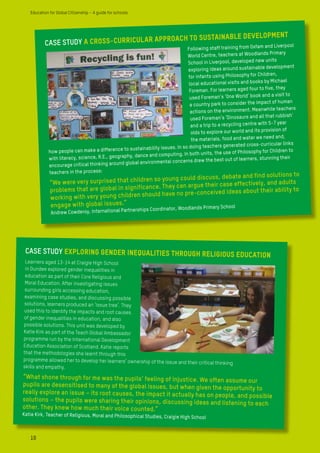 CASE STUDY A CROSS-CURRICULAR APPROACH TO SUSTAINABLE DEVELOPMENT
Following staff training from Oxfam and Liverpool
World Centre, teachers at Woodlands Primary
School in Liverpool, developed new units
exploring ideas around sustainable development
for infants using Philosophy for Children,
local educational visits and books by Michael
Foreman. For learners aged four to five, they
used Foreman’s ‘One World’ book and a visit to
a country park to consider the impact of human
actions on the environment. Meanwhile teachers
used Foreman’s ‘Dinosaurs and all that rubbish’
and a trip to a recycling centre with 5-7 year
olds to explore our world and its provision of
the materials, food and water we need and,
how people can make a difference to sustainability issues. In so doing teachers generated cross-curricular links
with literacy, science, R.E., geography, dance and computing. In both units, the use of Philosophy for Children to
encourage critical thinking around global environmental concerns drew the best out of learners, stunning their
teachers in the process:
“We were very surprised that children so young could discuss, debate and find solutions to
problems that are global in significance. They can argue their case effectively, and adults
working with very young children should have no pre-conceived ideas about their ability to
engage with global issues.”
Andrew Cowderoy, International Partnerships Coordinator, Woodlands Primary School
CASE STUDY Exploring gender inequalities through Religious Education
Learners aged 13-14 at Craigie High School
in Dundee explored gender inequalities in
education as part of their Core Religious and
Moral Education. After investigating issues
surrounding girls accessing education,
examining case studies, and discussing possible
solutions, learners produced an ‘issue tree’. They
used this to identify the impacts and root causes
of gender inequalities in education, and also
possible solutions. This unit was developed by
Katie Kirk as part of the Teach Global Ambassador
programme run by the International Development
Education Association of Scotland. Katie reports
that the methodologies she learnt through this
programme allowed her to develop her learners’ ownership of the issue and their critical thinking
skills and empathy.
“What shone through for me was the pupils’ feeling of injustice. We often assume our
pupils are desensitised to many of the global issues, but when given the opportunity to
really explore an issue – its root causes, the impact it actually has on people, and possible
solutions – the pupils were sharing their opinions, discussing ideas and listening to each
other. They knew how much their voice counted.”
Katie Kirk, Teacher of Religious, Moral and Philosophical Studies, Craigie High School
10
Education for Global Citizenship – A guide for schools
 