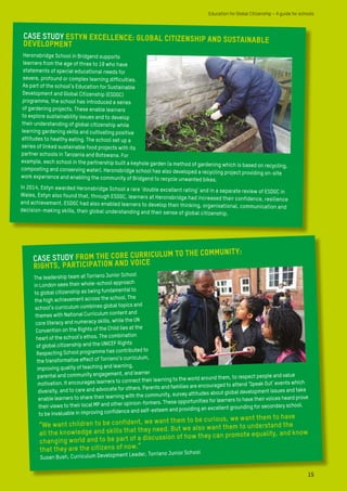 CASE STUDY Estyn excellence: global citizenship and sustainabledevelopment
Heronsbridge School in Bridgend supports
learners from the age of three to 19 who have
statements of special educational needs for
severe, profound or complex learning difficulties.
As part of the school’s Education for Sustainable
Development and Global Citizenship (ESDGC)
programme, the school has introduced a series
of gardening projects. These enable learners
to explore sustainability issues and to develop
their understanding of global citizenship while
learning gardening skills and cultivating positive
attitudes to healthy eating. The school set up a
series of linked sustainable food projects with its
partner schools in Tanzania and Botswana. For
example, each school in the partnership built a keyhole garden (a method of gardening which is based on recycling,
composting and conserving water). Heronsbridge school has also developed a recycling project providing on-site
work experience and enabling the community of Bridgend to recycle unwanted bikes.
In 2014, Estyn awarded Heronsbridge School a rare ‘double excellent rating’ and in a separate review of ESDGC in
Wales, Estyn also found that, through ESDGC, learners at Heronsbridge had increased their confidence, resilience
and achievement. ESDGC had also enabled learners to develop their thinking, organisational, communication and
decision-making skills, their global understanding and their sense of global citizenship.
15
Education for Global Citizenship – A guide for schools
CASE STUDY From the core curriculum to the community:
Rights, participation and voice
The leadership team at Torriano Junior School
in London sees their whole-school approach
to global citizenship as being fundamental to
the high achievement across the school. The
school’s curriculum combines global topics and
themes with National Curriculum content and
core literacy and numeracy skills, while the UN
Convention on the Rights of the Child lies at the
heart of the school’s ethos. The combination
of global citizenship and the UNICEF Rights
Respecting School programme has contributed to
the transformative effect of Torriano’s curriculum,
improving quality of teaching and learning,
parental and community engagement, and learner
motivation. It encourages learners to connect their learning to the world around them, to respect people and value
diversity, and to care and advocate for others. Parents and families are encouraged to attend ‘Speak Out’ events which
enable learners to share their learning with the community, survey attitudes about global development issues and take
their views to their local MP and other opinion-formers. These opportunities for learners to have their voices heard prove
to be invaluable in improving confidence and self-esteem and providing an excellent grounding for secondary school.
“We want children to be confident, we want them to be curious, we want them to have
all the knowledge and skills that they need. But we also want them to understand the
changing world and to be part of a discussion of how they can promote equality, and know
that they are the citizens of now.”
Susan Bush, Curriculum Development Leader, Torriano Junior School
 