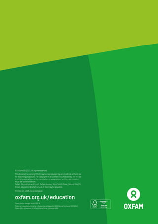 Cover photo: Georgie Scott/GCE UK
Oxfam is a registered charity in England and Wales No 202918 and Scotland SC039042.
Oxfam GB is a member of Oxfam International. Inhouse 6669
***Placeholder***
**Only**
Please add
correct logo
© Oxfam GB 2015. All rights reserved.
This booklet is copyright but may be reproduced by any method without fee
for teaching purposes. For copyright in any other circumstances, for re-use
in other publications or for translation or adaptation, written permission
must be obtained from:
Oxfam Education and Youth, Oxfam House, John Smith Drive, Oxford OX4 2JY.
Email: education@oxfam.org.uk. A fee may be payable.
Printed on 100% recycled paper.
oxfam.org.uk/education
 