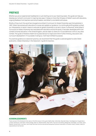 Preface
Whether you are an experienced headteacher or just starting out on your teaching career, this guide can help you
develop your school’s curriculum in inspiring new ways. It draws on more than 50 years of Oxfam’s work with educators,
ongoing feedback from teachers and school leaders, and Oxfam’s core beliefs and values.
Mindful of how much the world has changed since Oxfam’s Curriculum for Global Citizenship was first published in
1997, Oxfam has worked with educators to review and update our guidance. In a continually shifting global context,
our interpretation of what it means to educate for global citizenship is not set in stone. Furthermore, while Oxfam’s
Curriculum for Global Citizenship has resonated with educators around the world, it has been developed within the
context of formal education in the United Kingdom, and we make no claims for it to be definitive in this or any other
context. This guide is therefore meant not to prescribe but to inspire and inform further thinking, discussion and
curriculum development. If it succeeds in doing so, it will have fulfilled its purpose.
For practical guidance on classroom practice, we recommend that this guide is used alongside its sister Oxfam
publication, Global Citizenship in the Classroom: A guide for teachers.
4
Education for Global Citizenship – A guide for schools
Acknowledgements
Thanks are due to the following for their advice in the 2015 revision of this guide: Heather Abel, Yvette Allen, Nasrullah Anwar, Clive Belgeonne, Douglas Bourn,
Liz Brown, Bill Burson, Susan Bush, Shane Claridge, Helen Cox, William Essilfie, Helen Griffin, Fran Hunt, Avril Keating, Natalya Kan, Ruth Najda, Laura Oxley, Sylvia
Paddock, Richard Smith, Lisa Taner, Julie Thorpe, Rob Unwin and the International Development Education Association of Scotland. Oxfam, however, takes full
responsibility for the final text.
Photo: John McLaverty
 