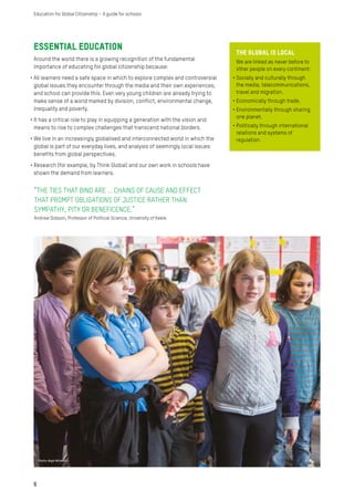 Essential education
Around the world there is a growing recognition of the fundamental
importance of educating for global citizenship because:
•	All learners need a safe space in which to explore complex and controversial
global issues they encounter through the media and their own experiences,
and school can provide this. Even very young children are already trying to
make sense of a world marked by division, conflict, environmental change,
inequality and poverty.
•	It has a critical role to play in equipping a generation with the vision and
means to rise to complex challenges that transcend national borders.
•	We live in an increasingly globalised and interconnected world in which the
global is part of our everyday lives, and analysis of seemingly local issues
benefits from global perspectives.
•	Research (for example, by Think Global) and our own work in schools have
shown the demand from learners.
The Global IS LOCAL
We are linked as never before to
other people on every continent:
•	Socially and culturally through
the media, telecommunications,
travel and migration.
•	Economically through trade.
•	Environmentally through sharing
one planet.
•	Politically through international
relations and systems of
regulation.
“THE TIES THAT BIND ARE … CHAINS OF CAUSE AND EFFECT
THAT PROMPT OBLIGATIONS OF JUSTICE RATHER THAN
SYMPATHY, PITY OR BENEFICENCE.”
Andrew Dobson, Professor of Political Science, University of Keele
6
Education for Global Citizenship – A guide for schools
Photo: Nigel Willmott
 