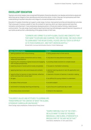 Excellent education
Teachers and school leaders have recognised that global citizenship education can develop and enhance values and
skills they see as integral to their educational aims and school ethos. In short, they see it as synonymous with their
understanding of excellent education and integral to a broad and balanced curriculum.
Education for global citizenship can support a wide range of school-improvement priorities and educational outcomes.
That is because it involves a wealth of real-life contexts for learning, which can inspire learners and raise their
motivation and attainment. It also emphasises developing skills in critical and creative thinking, reasoning and
communication. The wide range of participatory teaching and learning methodologies supports learners’ acquisition of
such skills as well as their understanding of the global context of their lives.
“LEARNERS ARE COMING TO US WITH GLOBAL CAUSES AND CONCEPTS THAT
THEY WANT TO EXPLORE AND CHAMPION. THEY ARE SAYING: ‘WE HAVE A RIGHT
TO LEARN ABOUT THIS IN OUR SCHOOL; PLEASE CAN YOU TEACH US OR HELP
US TO TEACH OURSELVES’, AND THAT’S BEEN DELIGHTFUL.”
Richard Smith, Curriculum and Innovation Director, St John’s Marlborough
“EXAMS FORM ONLY HALF OF THE STORY –
WE ALSO WANT TO SEND OUT ROUNDED
INDIVIDUALS, AND GLOBAL CITIZENSHIP IS A
MASSIVE PART OF THE WAY WE DO THAT.”
Claire Robins, Headteacher, Sir John Lawes School
Global citizenship involves... It is not....
 asking questions and critical thinking  telling people what to think and do
 exploring local-global connections and our views,
values and assumptions
 only about far away places and peoples
 exploring the complexity of global issues and engaging
with multiple perspectives
 providing simple solutions to complex issues
 exploring issues of social justice locally and globally  focused on charitable fundraising
 applying learning to real-world issues and contexts  abstract learning devoid of real-life application and
outcomes
 opportunities for learners to take informed, reflective
action and have their voices heard
 tokenistic inclusion of learners in decision-making
 all ages  too difficult for young children to understand
 all areas of the curriculum  an extra subject
 enrichment of everyday teaching and learning  just a focus for a particular day or week
 the whole school environment  limited to the classroom
“CHILDREN’S VALUES AND ATTITUDES TO LEARNING ARE
TRANSFORMED BY THE CONTENT OF WHAT THE GLOBAL
CITIZENSHIP CURRICULUM CAN PROVIDE.”
Shane Claridge, Deputy Headteacher, Rhodes Avenue Primary School
7
Education for Global Citizenship – A guide for schools
 