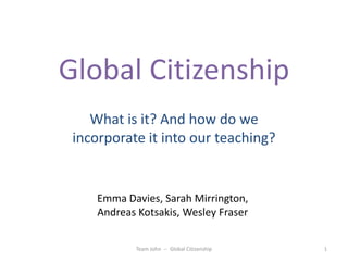 Global Citizenship
What is it? And how do we
incorporate it into our teaching?

Emma Davies, Sarah Mirrington,
Andreas Kotsakis, Wesley Fraser
Team John -- Global Citizenship

1

 