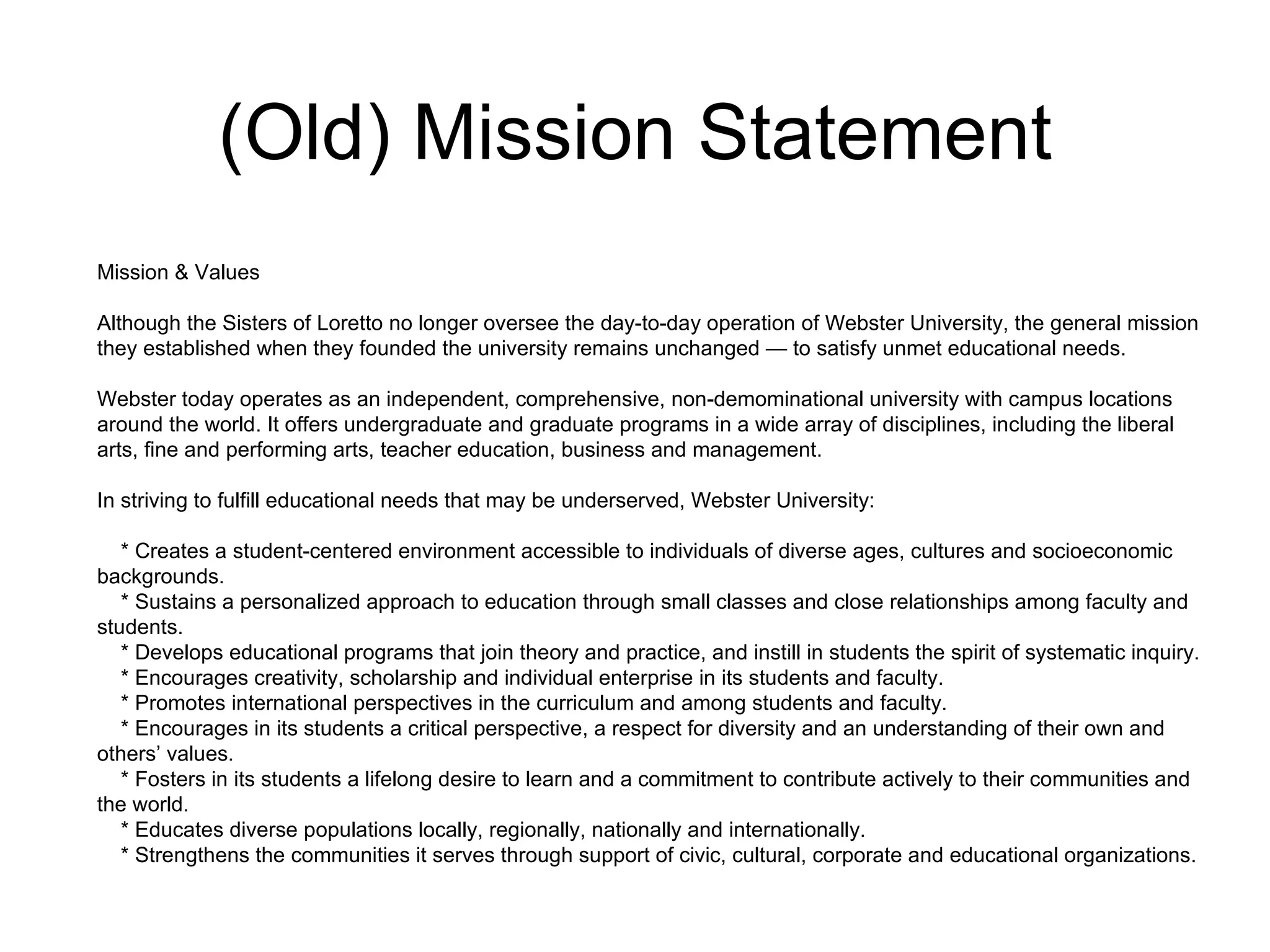 (Old) Mission Statement Mission & Values Although the Sisters of Loretto no longer oversee the day-to-day operation of Webster University, the general mission they established when they founded the university remains unchanged — to satisfy unmet educational needs. Webster today operates as an independent, comprehensive, non-demominational university with campus locations around the world. It offers undergraduate and graduate programs in a wide array of disciplines, including the liberal arts, fine and performing arts, teacher education, business and management. In striving to fulfill educational needs that may be underserved, Webster University: * Creates a student-centered environment accessible to individuals of diverse ages, cultures and socioeconomic backgrounds. * Sustains a personalized approach to education through small classes and close relationships among faculty and students. * Develops educational programs that join theory and practice, and instill in students the spirit of systematic inquiry. * Encourages creativity, scholarship and individual enterprise in its students and faculty. * Promotes international perspectives in the curriculum and among students and faculty. * Encourages in its students a critical perspective, a respect for diversity and an understanding of their own and others’ values. * Fosters in its students a lifelong desire to learn and a commitment to contribute actively to their communities and the world. * Educates diverse populations locally, regionally, nationally and internationally. * Strengthens the communities it serves through support of civic, cultural, corporate and educational organizations. 