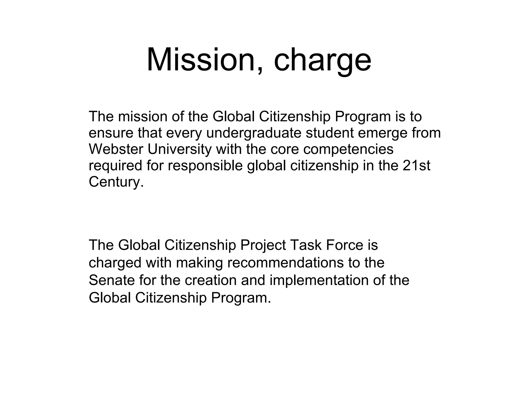 Mission, charge The mission of the Global Citizenship Program is to ensure that every undergraduate student emerge from Webster University with the core competencies required for responsible global citizenship in the 21st Century. The Global Citizenship Project Task Force is charged with making recommendations to the Senate for the creation and implementation of the Global Citizenship Program. 