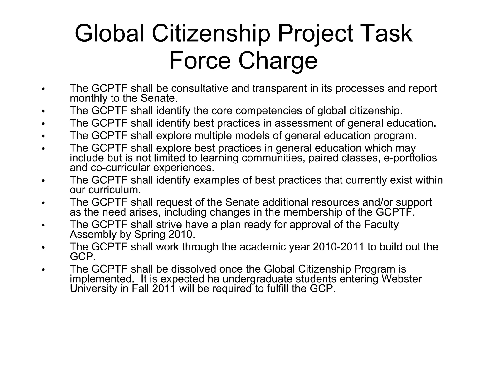 Global Citizenship Project Task Force Charge The GCPTF shall be consultative and transparent in its processes and report monthly to the Senate.  The GCPTF shall identify the core competencies of global citizenship. The GCPTF shall identify best practices in assessment of general education. The GCPTF shall explore multiple models of general education program. The GCPTF shall explore best practices in general education which may include but is not limited to learning communities, paired classes, e-portfolios and co-curricular experiences. The GCPTF shall identify examples of best practices that currently exist within our curriculum. The GCPTF shall request of the Senate additional resources and/or support as the need arises, including changes in the membership of the GCPTF. The GCPTF shall strive have a plan ready for approval of the Faculty Assembly by Spring 2010. The GCPTF shall work through the academic year 2010-2011 to build out the GCP. The GCPTF shall be dissolved once the Global Citizenship Program is implemented.  It is expected ha undergraduate students entering Webster University in Fall 2011 will be required to fulfill the GCP.  