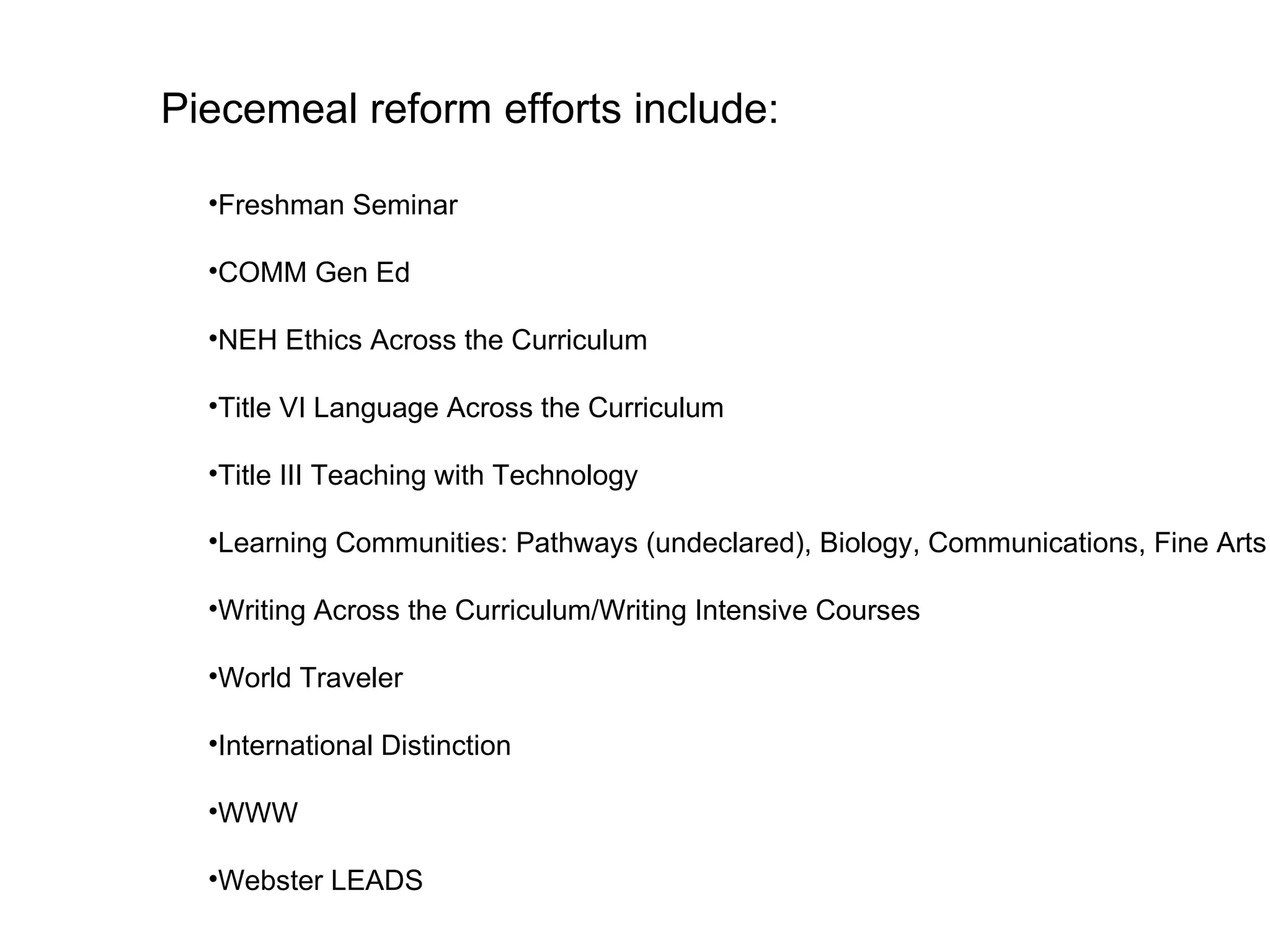 Freshman Seminar COMM Gen Ed NEH Ethics Across the Curriculum Title VI Language Across the Curriculum Title III Teaching with Technology Learning Communities: Pathways (undeclared), Biology, Communications, Fine Arts Writing Across the Curriculum/Writing Intensive Courses World Traveler International Distinction WWW Webster LEADS Piecemeal reform efforts include: 