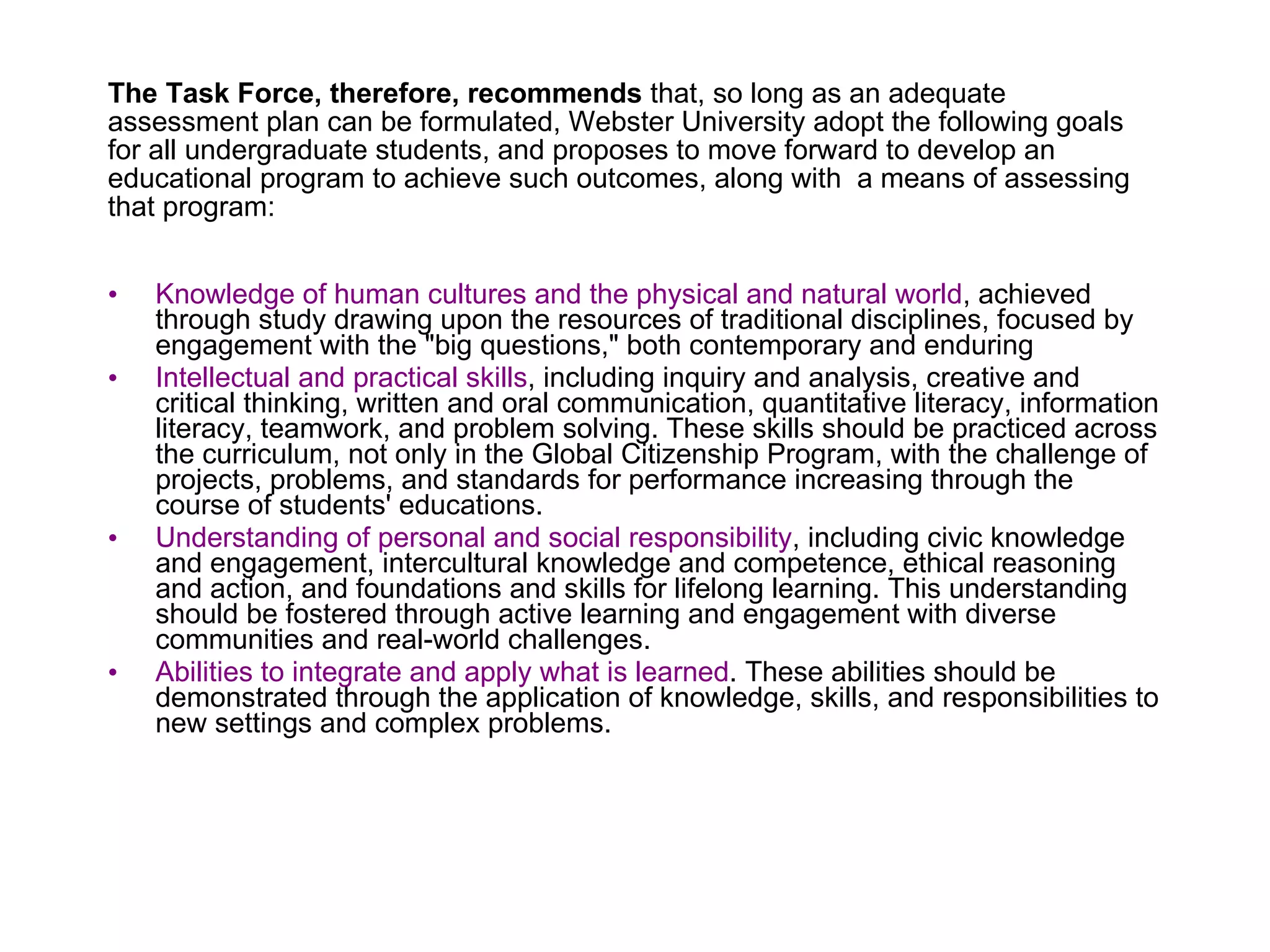 The Task Force, therefore, recommends  that, so long as an adequate assessment plan can be formulated, Webster University adopt the following goals for all undergraduate students, and proposes to move forward to develop an educational program to achieve such outcomes, along with  a means of assessing that program: Knowledge of human cultures and the physical and natural world , achieved through study drawing upon the resources of traditional disciplines, focused by engagement with the "big questions," both contemporary and enduring Intellectual and practical skills , including inquiry and analysis, creative and critical thinking, written and oral communication, quantitative literacy, information literacy, teamwork, and problem solving. These skills should be practiced across the curriculum, not only in the Global Citizenship Program, with the challenge of projects, problems, and standards for performance increasing through the course of students' educations. Understanding of personal and social responsibility , including civic knowledge and engagement, intercultural knowledge and competence, ethical reasoning and action, and foundations and skills for lifelong learning. This understanding should be fostered through active learning and engagement with diverse communities and real-world challenges. Abilities to integrate and apply what is learned . These abilities should be demonstrated through the application of knowledge, skills, and responsibilities to new settings and complex problems. 