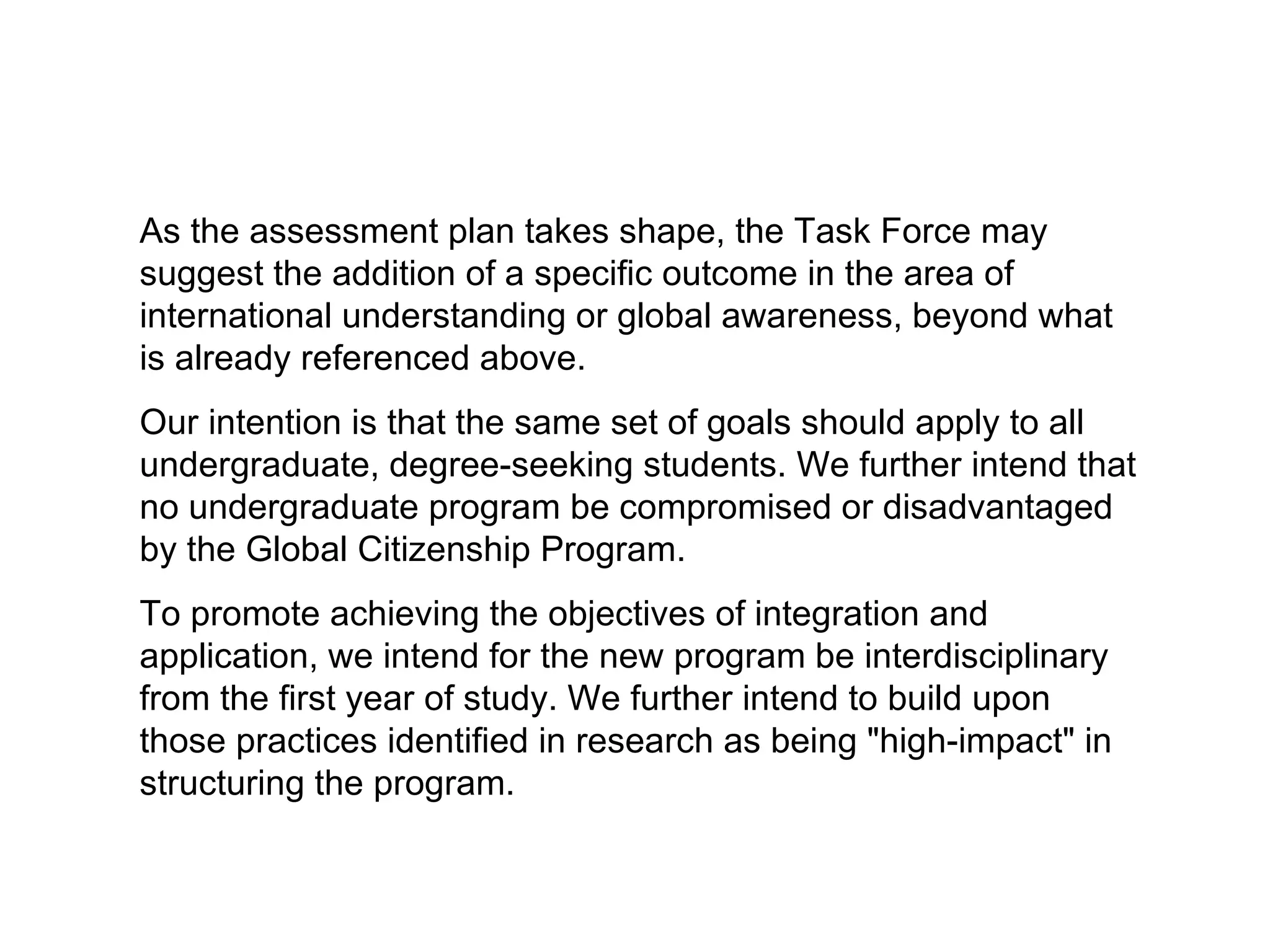As the assessment plan takes shape, the Task Force may suggest the addition of a specific outcome in the area of international understanding or global awareness, beyond what is already referenced above. Our intention is that the same set of goals should apply to all undergraduate, degree-seeking students. We further intend that no undergraduate program be compromised or disadvantaged by the Global Citizenship Program. To promote achieving the objectives of integration and application, we intend for the new program be interdisciplinary from the first year of study. We further intend to build upon those practices identified in research as being "high-impact" in structuring the program. 