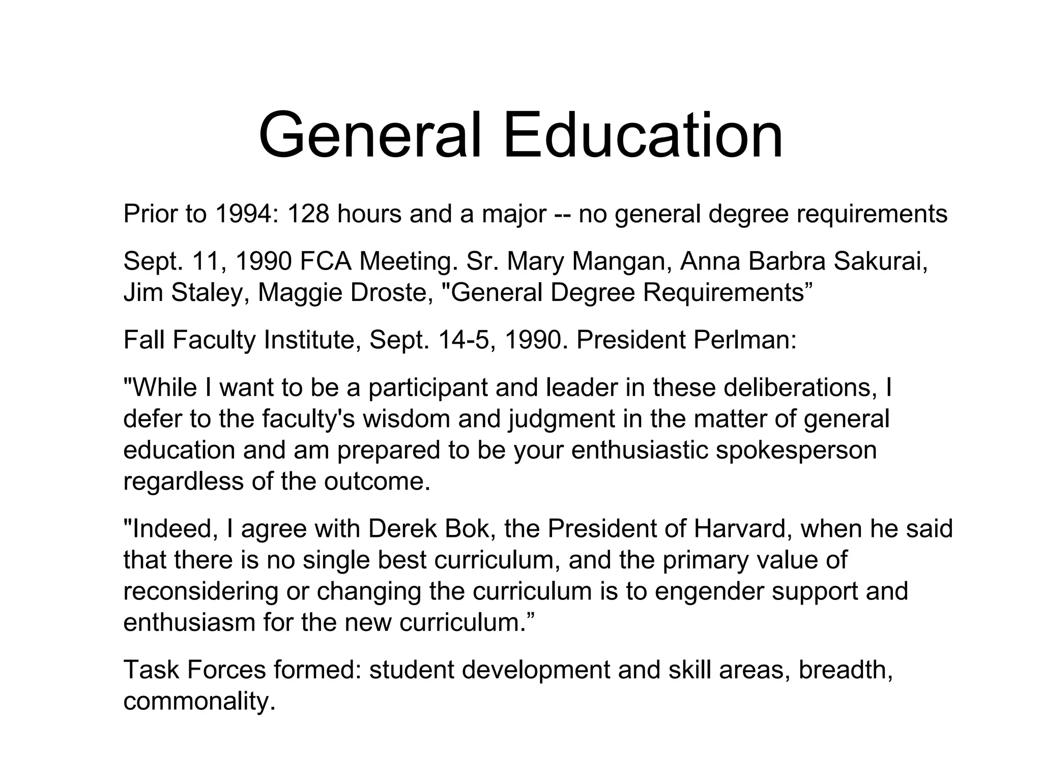 General Education Prior to 1994: 128 hours and a major -- no general degree requirements Sept. 11, 1990 FCA Meeting. Sr. Mary Mangan, Anna Barbra Sakurai, Jim Staley, Maggie Droste, "General Degree Requirements” Fall Faculty Institute, Sept. 14-5, 1990. President Perlman: "While I want to be a participant and leader in these deliberations, I defer to the faculty's wisdom and judgment in the matter of general education and am prepared to be your enthusiastic spokesperson regardless of the outcome. "Indeed, I agree with Derek Bok, the President of Harvard, when he said that there is no single best curriculum, and the primary value of reconsidering or changing the curriculum is to engender support and enthusiasm for the new curriculum.” Task Forces formed: student development and skill areas, breadth, commonality. 