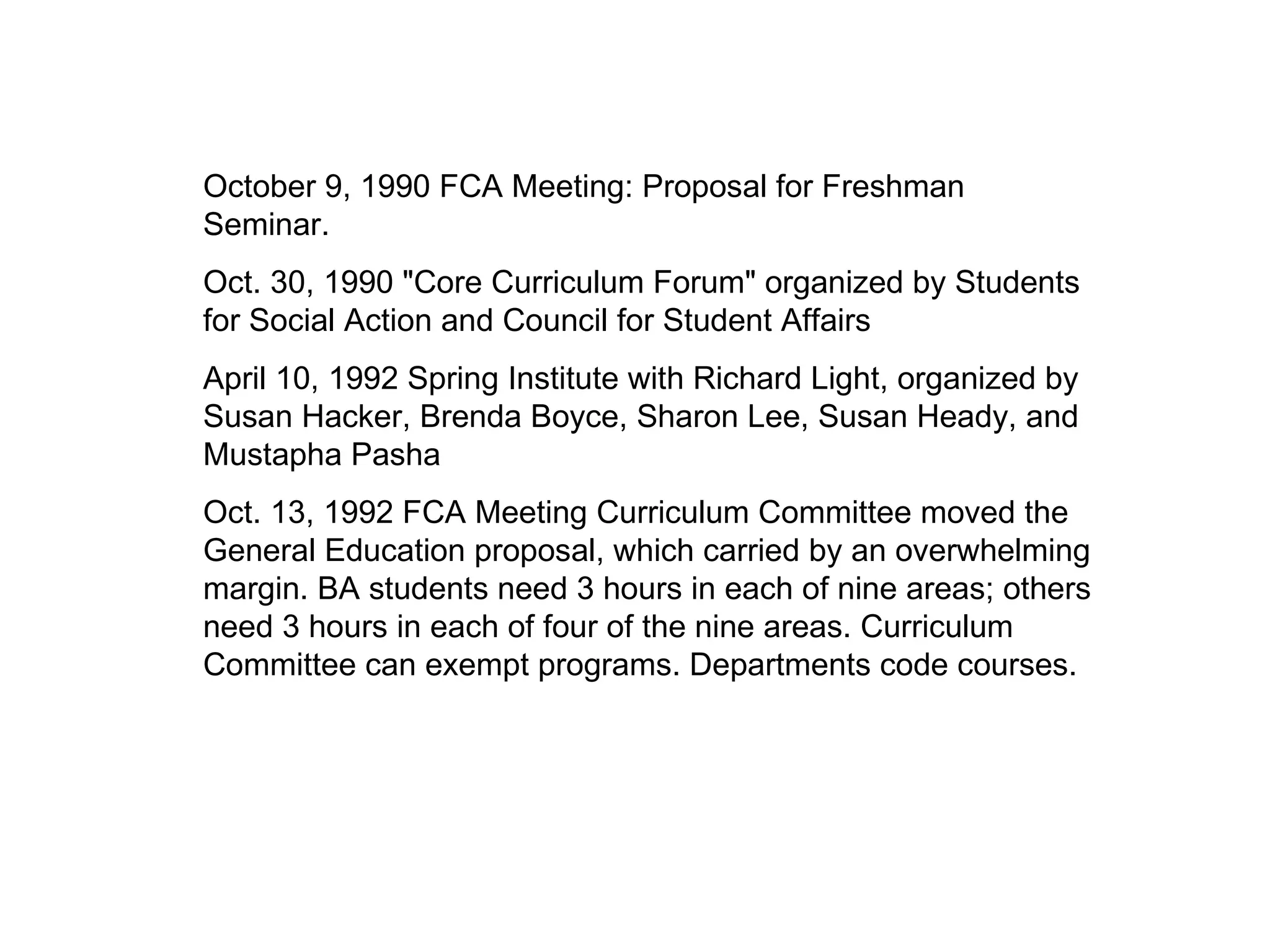 October 9, 1990 FCA Meeting: Proposal for Freshman Seminar. Oct. 30, 1990 "Core Curriculum Forum" organized by Students for Social Action and Council for Student Affairs April 10, 1992 Spring Institute with Richard Light, organized by Susan Hacker, Brenda Boyce, Sharon Lee, Susan Heady, and Mustapha Pasha Oct. 13, 1992 FCA Meeting Curriculum Committee moved the General Education proposal, which carried by an overwhelming margin. BA students need 3 hours in each of nine areas; others need 3 hours in each of four of the nine areas. Curriculum Committee can exempt programs. Departments code courses. 