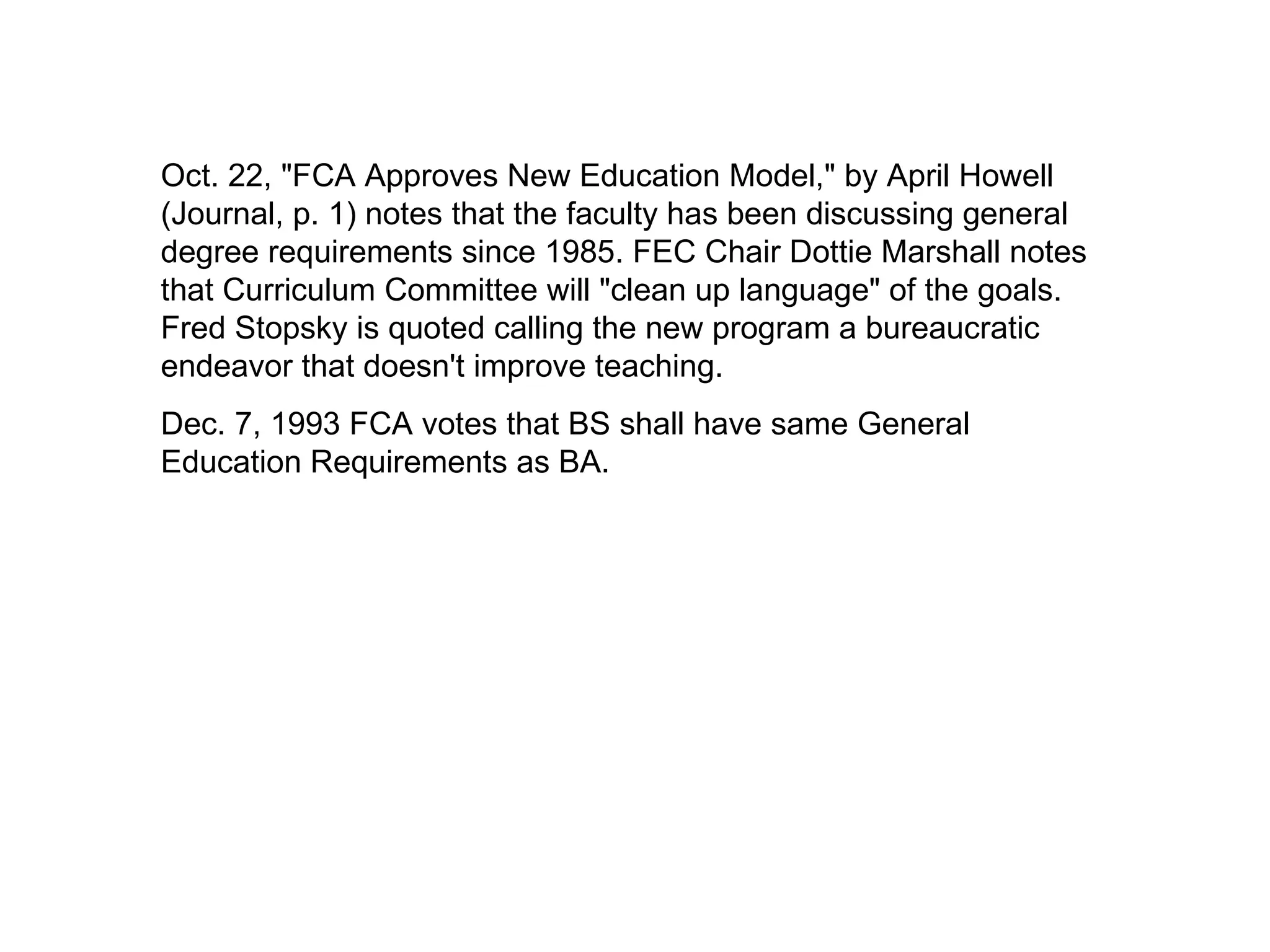 Oct. 22, "FCA Approves New Education Model," by April Howell (Journal, p. 1) notes that the faculty has been discussing general degree requirements since 1985. FEC Chair Dottie Marshall notes that Curriculum Committee will "clean up language" of the goals. Fred Stopsky is quoted calling the new program a bureaucratic endeavor that doesn't improve teaching. Dec. 7, 1993 FCA votes that BS shall have same General Education Requirements as BA. 