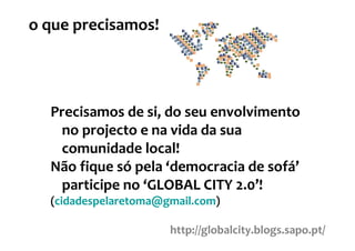 o que precisamos!




  Precisamos de si, do seu envolvimento
   no projecto e na vida da sua
   comunidade local!
  Não fique só pela ‘democracia de sofá’
   participe no ‘GLOBAL CITY 2.0’!
  (cidadespelaretoma@gmail.com)

                      http://globalcity.blogs.sapo.pt/
 