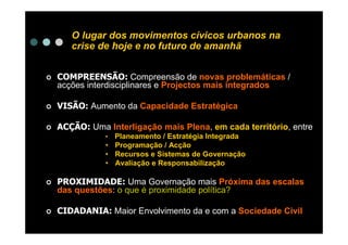 O lugar dos movimentos cívicos urbanos na
   crise de hoje e no futuro de amanhã


COMPREENSÃO: Compreensão de novas problemáticas /
acções interdisciplinares e Projectos mais integrados

VISÃO: Aumento da Capacidade Estratégica

ACÇÃO: Uma Interligação mais Plena, em cada território, entre
           • Planeamento / Estratégia Integrada
           • Programação / Acção
           • Recursos e Sistemas de Governação
           • Avaliação e Responsabilização

PROXIMIDADE: Uma Governação mais Próxima das escalas
das questões: o que é proximidade política?

CIDADANIA: Maior Envolvimento da e com a Sociedade Civil
 