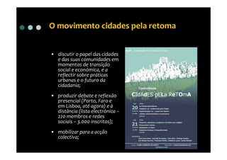O movimento cidades pela retoma


• discutir o papel das cidades
  e das suas comunidades em
  momentos de transição
  social e económica, e a
  reflectir sobre práticas
  urbanas e o futuro da
  cidadania;
• produzir debate e reflexão
  presencial (Porto, Faro e
  em Lisboa, até agora) e à
  distância (lista electrónica –
  220 membros e redes
  sociais – 3.000 inscritos);
• mobilizar para a acção
  colectiva;
 