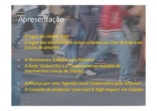 Apresentação

 O lugar da cidade, hoje
 O lugar dos movimentos cívicos urbanos na crise de hoje e no
 futuro de amanhã

 O Movimento ‘Cidades pela Retoma’
 A Rede ‘Global City 2.0’ [mapeamento mundial de
 movimentos cívicos de cidade]

 A Aliança por uma ‘Agenda Local Colaborativa pela Retoma’
 O Conceito de projectos ‘Low-Cost & High-Impact’ em Cidades
 