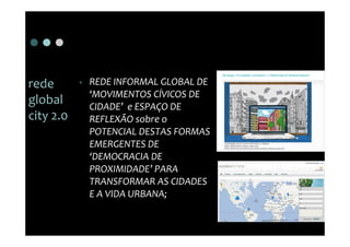 rede       •   REDE INFORMAL GLOBAL DE
               ‘MOVIMENTOS CÍVICOS DE
global         CIDADE’ e ESPAÇO DE
city 2.0       REFLEXÃO sobre o
               POTENCIAL DESTAS FORMAS
               EMERGENTES DE
               ‘DEMOCRACIA DE
               PROXIMIDADE’ PARA
               TRANSFORMAR AS CIDADES
               E A VIDA URBANA;
 