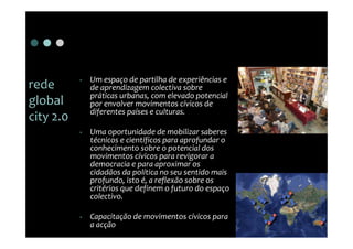 •   Um espaço de partilha de experiências e
rede           de aprendizagem colectiva sobre
               práticas urbanas, com elevado potencial
global         por envolver movimentos cívicos de
               diferentes países e culturas.
city 2.0
           •   Uma oportunidade de mobilizar saberes
               técnicos e científicos para aprofundar o
               conhecimento sobre o potencial dos
               movimentos cívicos para revigorar a
               democracia e para aproximar os
               cidadãos da política no seu sentido mais
               profundo, isto é, a reflexão sobre os
               critérios que definem o futuro do espaço
               colectivo.

           •   Capacitação de movimentos cívicos para
               a acção
 