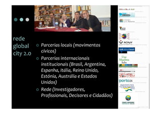 rede
global     Parcerias locais (movimentos
           cívicos)
city 2.0
           Parcerias internacionais
           institucionais (Brasil, Argentina,
           Espanha, Itália, Reino Unido,
           Estónia, Austrália e Estados
           Unidos)
           Rede (Investigadores,
           Profissionais, Decisores e Cidadãos)
 