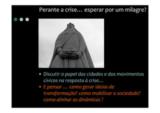 Perante a crise… esperar por um milagre?




• Discutir o papel das cidades e dos movimentos
  cívicos na resposta à crise…
• E pensar … como gerar ideias de
  transformação? como mobilizar a sociedade?
  como alinhar as dinâmicas ?
 
