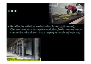 • Residências artísticas em lojas devolutas (1/3/6 meses);
  Oferecer a montra vazia para a valorização de um talento ou
  competência local; com troca de pequenas obras/limpezas;
 