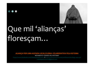 Que mil ‘alianças’
floresçam…
    ALIANÇA POR UMA AGENDA LOCAL/GLOBAL COLABORATIVA PELA RETOMA
                               MOVIMENTO ‘CIDADES PELA RETOMA’
 https://www.facebook.com/CidadespelaRetoma & http://noeconomicrecoverywithoutcities.blogs.sapo.pt/
                                  cidadespelaretoma@gmail.com
 