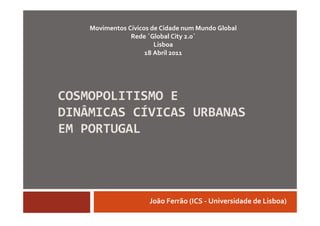 Movimentos Cívicos de Cidade num Mundo Global
                Rede ´Global City 2.0`
                        Lisboa
                     18 Abril 2011




COSMOPOLITISMO E
DINÂMICAS CÍVICAS URBANAS
EM PORTUGAL




                      João Ferrão (ICS - Universidade de Lisboa)
 