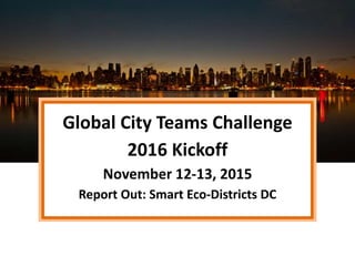Global City Teams Challenge
2016 Kickoff
November 12-13, 2015
Report Out: Smart Eco-Districts DC
 