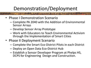 Demonstration/Deployment
• Phase I Demonstration Scenario
– Complete PA 2040 with the Addition of Environmental
Sensor Arrays
– Develop Sensor Array Prototype
– Work with Educators to Teach Environmental Activism
through the Implementation of Smart Cities
• Phase II Deployment Scenario
– Complete the Smart Eco-District Pilots in each District
– Deploy an Open Data Eco-District Hub
– Establish a Sensor Developer Program at Phelps HS,
DCPS for Engineering Design and Construction.
 