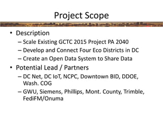 Project Scope
• Description
– Scale Existing GCTC 2015 Project PA 2040
– Develop and Connect Four Eco Districts in DC
– Create an Open Data System to Share Data
• Potential Lead / Partners
– DC Net, DC IoT, NCPC, Downtown BID, DDOE,
Wash. COG
– GWU, Siemens, Phillips, Mont. County, Trimble,
FediFM/Onuma
 