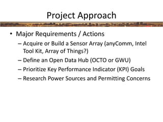 Project Approach
• Major Requirements / Actions
– Acquire or Build a Sensor Array (anyComm, Intel
Tool Kit, Array of Things?)
– Define an Open Data Hub (OCTO or GWU)
– Prioritize Key Performance Indicator (KPI) Goals
– Research Power Sources and Permitting Concerns
 