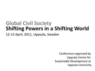 Global Civil Society ShiftingPowers in a Shifting World12-13 April, 2011, Uppsala, Sweden Conference organized by Uppsala Centre for Sustainable Development at Uppsala University 