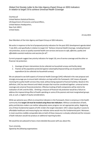 Global Civil Society Letter to the Inter-Agency Expert Group on SDG Indicators:
In relation to target 3.8 to achieve Universal Health Coverage
Courtesy of:
United Nations Statistical Division,
UN Department of Economic and Social Affairs,
United Nations Headquarters,
New York 10017,
United States
23 July 2015
Dear Members of the Inter-Agency and Expert Group on SDG Indicators,
We write in response to the list of proposed priority indicators for the post-2015 development agenda dated
7 July 2015, and specifically in relation to target 3.8: “Achieve Universal Health Coverage, including financial
risk protection, access to quality essential health care services and access to safe, effective, quality and
affordable essential medicines and vaccines for all”.
Current proposals suggest two priority indicators for target 3.8, one of service coverage and the other on
financial risk protection:
1. Coverage of tracer interventions (to be collected via household surveys and facility data);
2. Fraction of the population protected against catastrophic/impoverishing out-of-pocket health
expenditure (to be collected via household surveys).
We are pleased to see both aspects of Universal Health Coverage (UHC) reflected in the new proposal and
strongly encourage you to ensure both indicators are kept within the framework. UHC means all people
receiving the quality health services they need, without being exposed to financial hardship. Based on this
definition, UHC has two inherent and linked concepts that must be considered together: universal service
coverage and universal financial protection. Effective tracking of both components will be vital to the
realisation of UHC and the SDGs. Omitting a measure of financial risk protection would be a failure to
address the impoverishing effect of health spending on some of the poorest and most marginalised groups
and, as such, a neglect of equity considerations.
While we welcome your efforts to streamline indicators in the framework, there is consensus in the health
community that target 3.8 must be tracked using these two indicators. Without consideration of both,
policy and decision-makers can neither adequately assess progress nor set appropriate policy. Neglecting
one of these fundamental aspects of UHC renders the target redundant: UHC is about equality in access to
affordable healthcare and measuring by one indicator alone would miss this fundamental point. Moreover,
in most countries credible comparable data on both of these measures is already collected and the inclusion
of both indicators would not produce an additional reporting burden.
We would be very pleased to have a more detailed discussion with you about this.
Yours sincerely,
Signed by the following organisations:
 