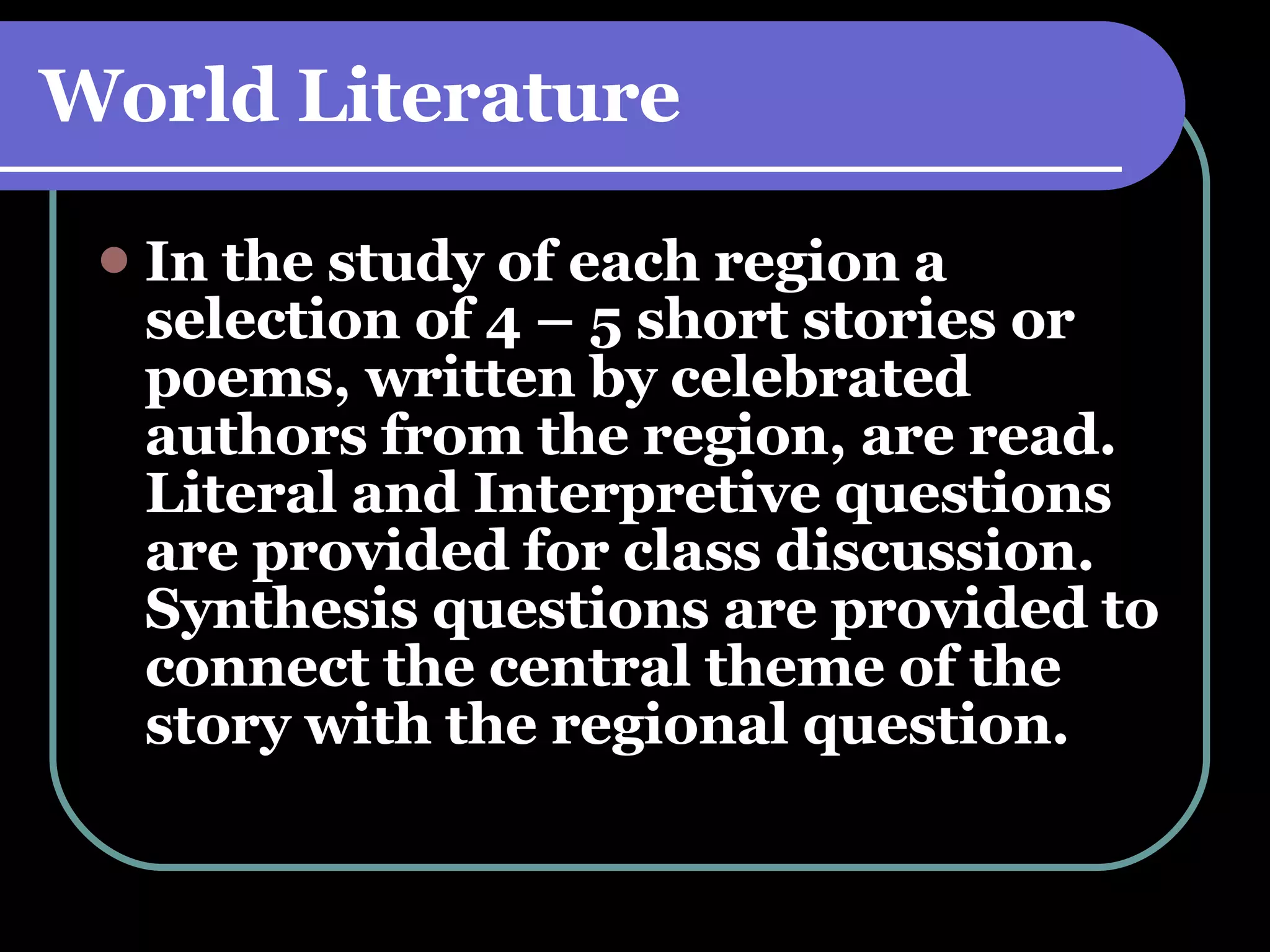 World Literature In the study of each region a selection of 4 – 5 short stories or poems, written by celebrated authors from the region, are read. Literal and Interpretive questions are provided for class discussion. Synthesis questions are provided to connect the central theme of the story with the regional question. 