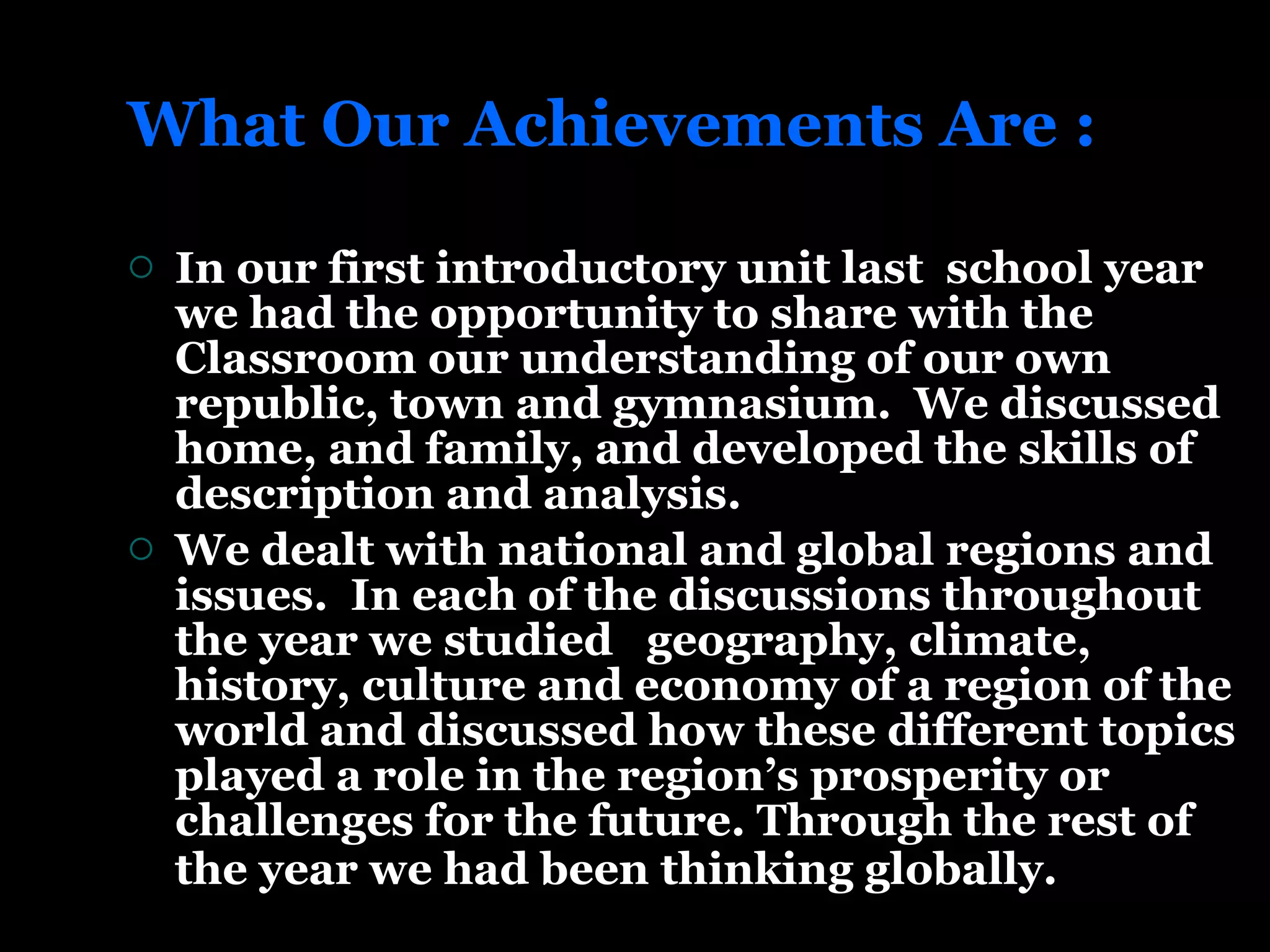 What Our Achievements Are : In our first introductory unit last  school year we had the opportunity to share with the Classroom our understanding of our own republic, town and gymnasium.  We discussed home, and family, and developed the skills of description and analysis.  We dealt with national and global regions and issues.  In each of the discussions throughout the year we studied  geography, climate, history, culture and economy of a region of the world and discussed how these different topics played a role in the region’s prosperity or challenges for the future. Through the rest of the year we had been thinking globally.   