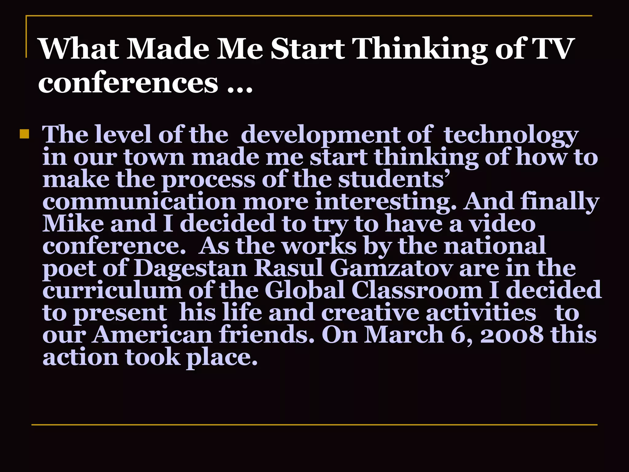 What Made Me Start Thinking of TV conferences … The level of the  development of  technology in our town made me start thinking of how to make the process of the students’ communication more interesting. And finally Mike and I decided to try to have a video conference.  As the works by the national poet of Dagestan Rasul Gamzatov are in the curriculum of the Global Classroom I decided to present  his life and creative activities  to our American friends. On March 6, 2008 this action took place.  
