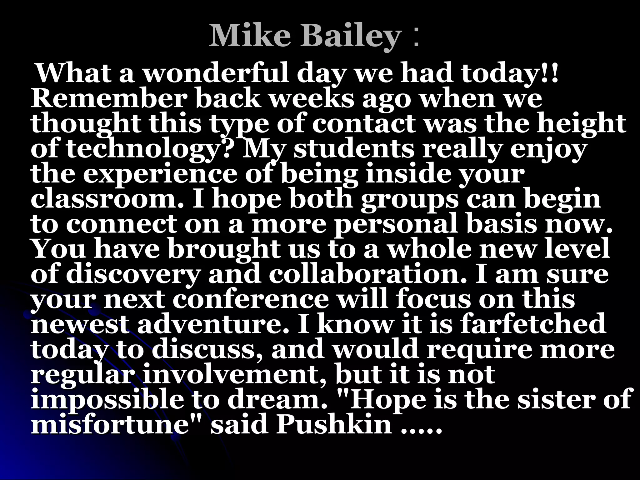Mike Bailey   :  What a wonderful day we had today!! Remember back weeks ago when we thought this type of contact was the height of technology? My students really enjoy the experience of being inside your classroom. I hope both groups can begin to connect on a more personal basis now. You have brought us to a whole new level of discovery and collaboration. I am sure your next conference will focus on this newest adventure. I know it is farfetched today to discuss, and would require more regular involvement, but it is not impossible to dream. "Hope is the sister of misfortune" said Pushkin  ….. 