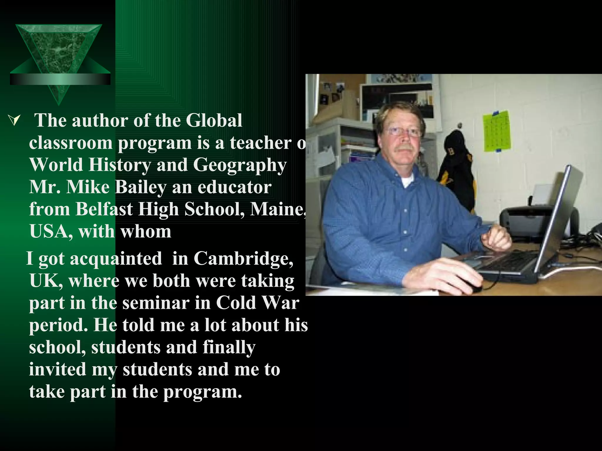 The author of the Global classroom program is a teacher of World History and Geography Mr. Mike Bailey an educator from Belfast High School, Maine, USA, with whom I got acquainted  in Cambridge, UK, where we both were taking part in the seminar in Cold War period. He told me a lot about his school, students and finally invited my students and me to take part in the program. 