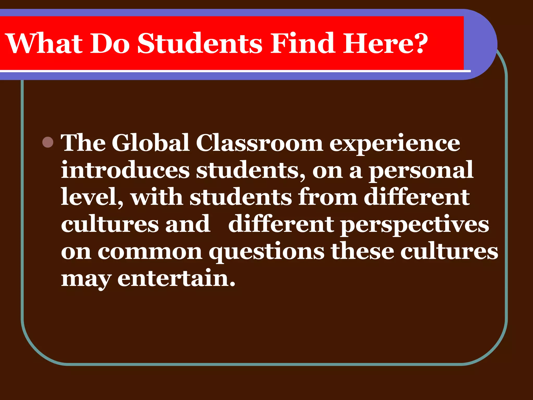 What Do Students Find Here? The Global Classroom experience  introduces students, on a personal level, with students from different cultures and  different perspectives on common questions these cultures may entertain. 