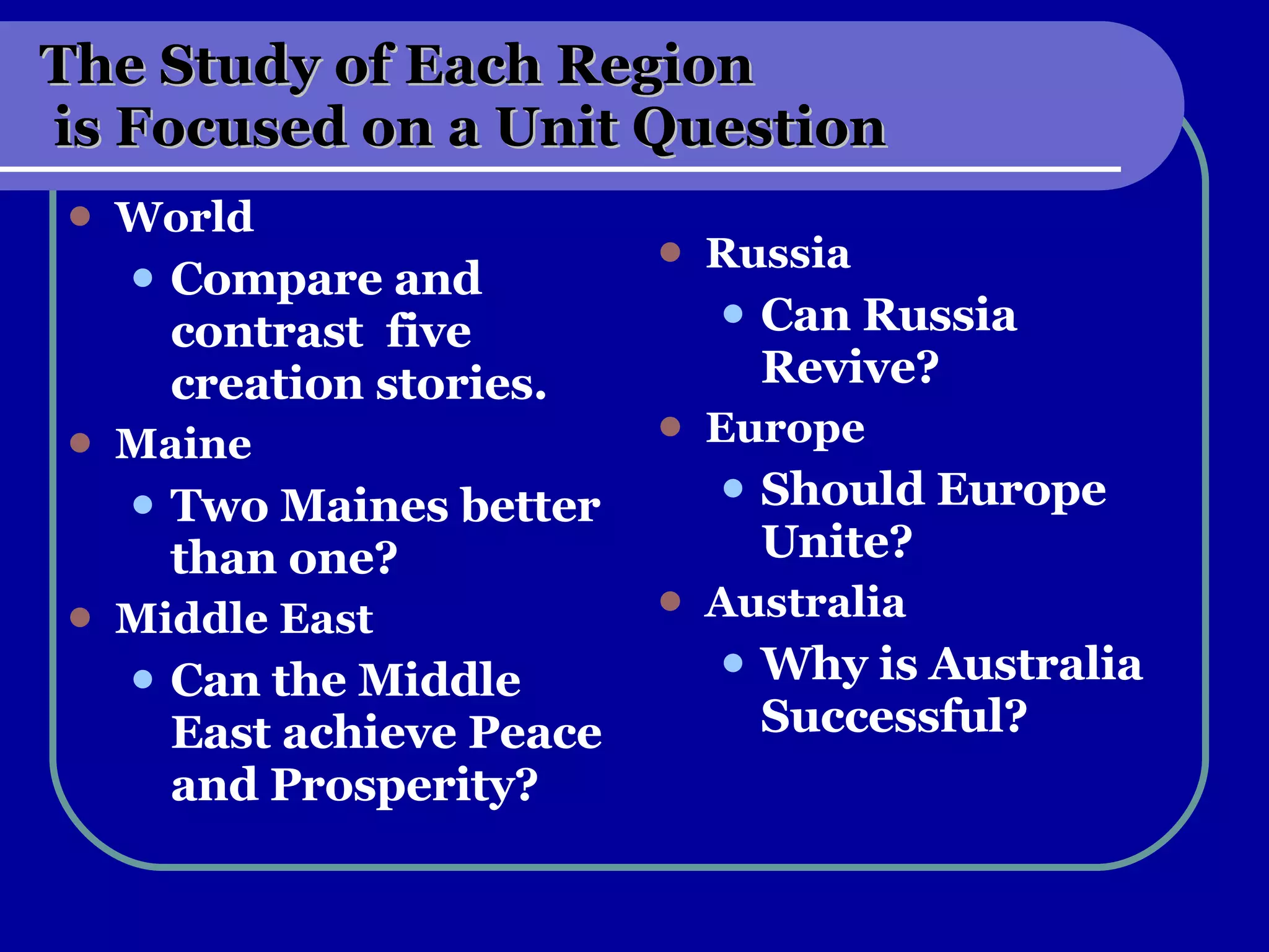 The Study of Each Region  is Focused on a Unit Question World Compare and contrast  five creation stories. Maine Two Maines better than one? Middle East Can the Middle East achieve Peace and Prosperity? Russia Can Russia Revive? Europe Should Europe Unite? Australia Why is Australia Successful? 