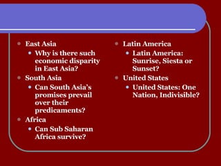 Latin America Latin America:  Sunrise, Siesta or Sunset? United States United States: One Nation, Indivisible? East Asia Why is there such economic disparity in East Asia? South Asia Can South Asia’s promises prevail over their predicaments? Africa Can Sub Saharan Africa survive? 